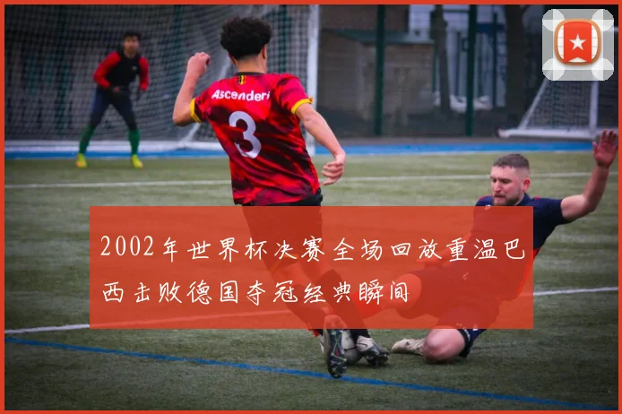 2002年世界杯决赛全场回放重温巴西击败德国夺冠经典瞬间