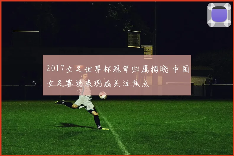 2017女足世界杯冠军归属揭晓 中国女足赛场表现成关注焦点