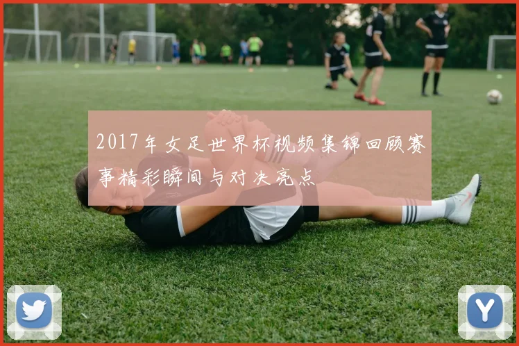 2017年女足世界杯视频集锦回顾赛事精彩瞬间与对决亮点