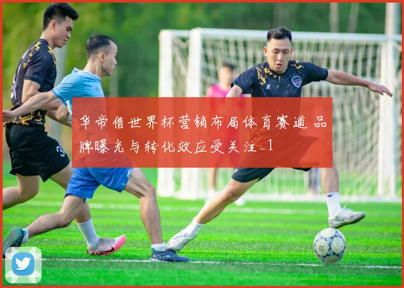 华帝借世界杯营销布局体育赛道 品牌曝光与转化效应受关注_1